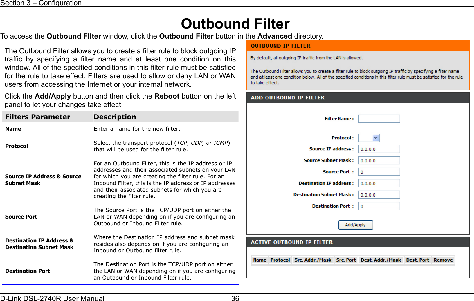 Section 3 – Configuration   D-Link DSL-2740R User Manual  36Outbound Filter To access the Outbound FIlter window, click the Outbound Filter button in the Advanced directory.   The Outbound Filter allows you to create a filter rule to block outgoing IP traffic by specifying a filter name and at least one condition on this window. All of the specified conditions in this filter rule must be satisfied for the rule to take effect. Filters are used to allow or deny LAN or WAN users from accessing the Internet or your internal network. Click the Add/Apply button and then click the Reboot button on the left panel to let your changes take effect. Filters Parameter  Description Name  Enter a name for the new filter. Protocol  Select the transport protocol (TCP, UDP, or ICMP) that will be used for the filter rule.   Source IP Address &amp; Source Subnet Mask For an Outbound Filter, this is the IP address or IP addresses and their associated subnets on your LAN for which you are creating the filter rule. For an Inbound Filter, this is the IP address or IP addresses and their associated subnets for which you are creating the filter rule.   Source Port The Source Port is the TCP/UDP port on either the LAN or WAN depending on if you are configuring an Outbound or Inbound Filter rule. Destination IP Address &amp; Destination Subnet Mask Where the Destination IP address and subnet mask resides also depends on if you are configuring an Inbound or Outbound filter rule.   Destination Port The Destination Port is the TCP/UDP port on either the LAN or WAN depending on if you are configuring an Outbound or Inbound Filter rule.   