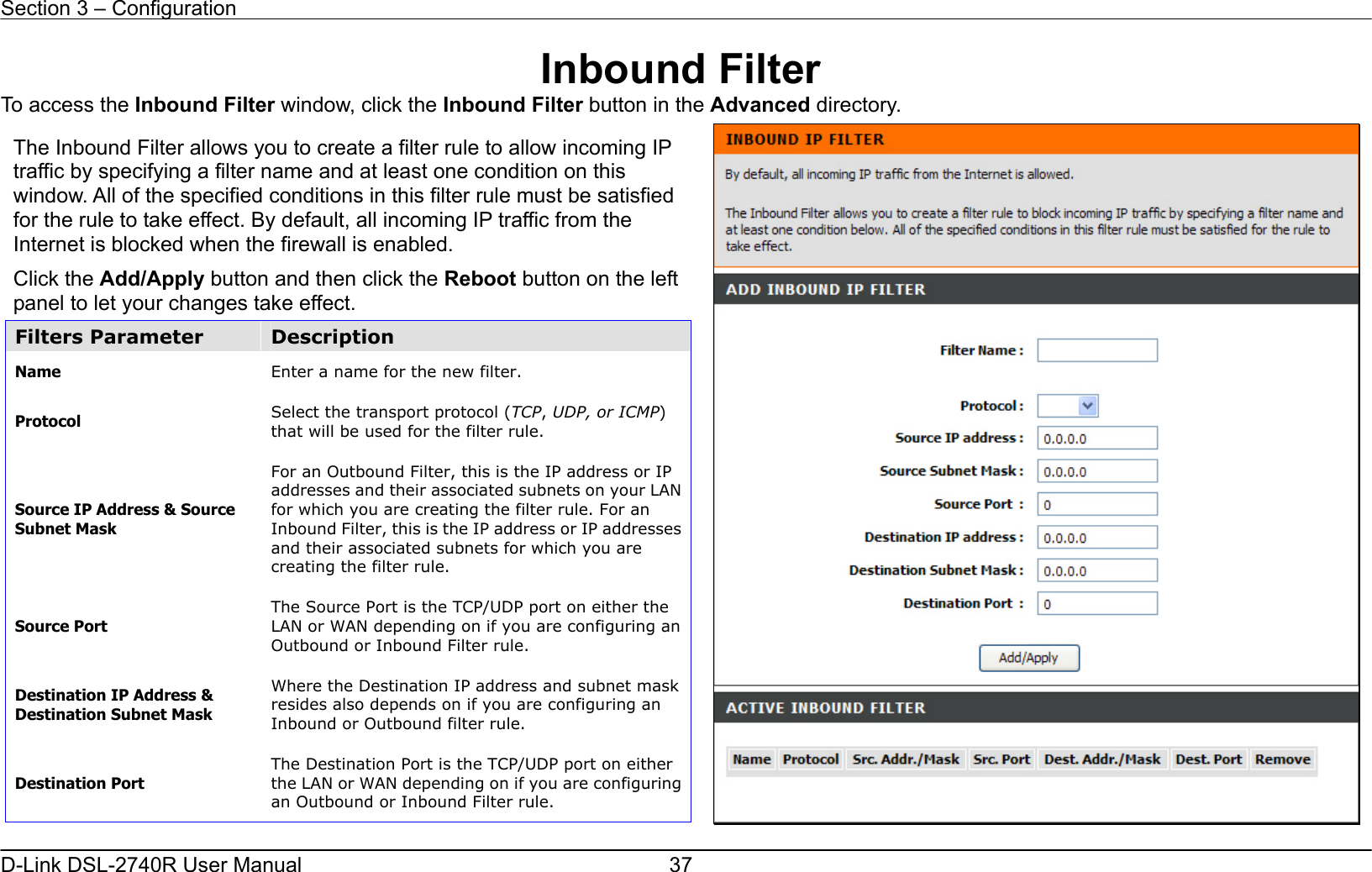 Section 3 – Configuration   D-Link DSL-2740R User Manual  37Inbound Filter To access the Inbound Filter window, click the Inbound Filter button in the Advanced directory.  The Inbound Filter allows you to create a filter rule to allow incoming IP traffic by specifying a filter name and at least one condition on this window. All of the specified conditions in this filter rule must be satisfied for the rule to take effect. By default, all incoming IP traffic from the Internet is blocked when the firewall is enabled.     Click the Add/Apply button and then click the Reboot button on the left panel to let your changes take effect. Filters Parameter  Description Name  Enter a name for the new filter. Protocol  Select the transport protocol (TCP, UDP, or ICMP) that will be used for the filter rule.   Source IP Address &amp; Source Subnet Mask For an Outbound Filter, this is the IP address or IP addresses and their associated subnets on your LAN for which you are creating the filter rule. For an Inbound Filter, this is the IP address or IP addresses and their associated subnets for which you are creating the filter rule.   Source Port The Source Port is the TCP/UDP port on either the LAN or WAN depending on if you are configuring an Outbound or Inbound Filter rule. Destination IP Address &amp; Destination Subnet Mask Where the Destination IP address and subnet mask resides also depends on if you are configuring an Inbound or Outbound filter rule.   Destination Port The Destination Port is the TCP/UDP port on either the LAN or WAN depending on if you are configuring an Outbound or Inbound Filter rule.   
