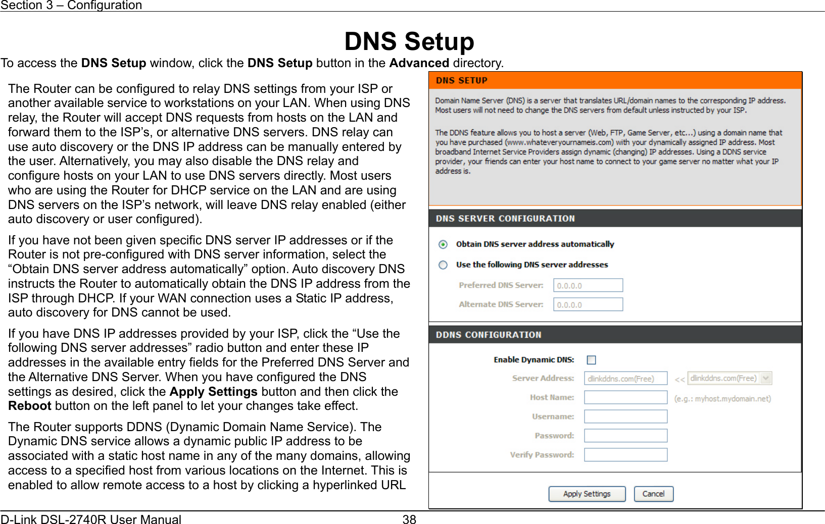 Section 3 – Configuration   D-Link DSL-2740R User Manual  38DNS Setup To access the DNS Setup window, click the DNS Setup button in the Advanced directory.  The Router can be configured to relay DNS settings from your ISP or another available service to workstations on your LAN. When using DNSrelay, the Router will accept DNS requests from hosts on the LAN and forward them to the ISP’s, or alternative DNS servers. DNS relay can use auto discovery or the DNS IP address can be manually entered by the user. Alternatively, you may also disable the DNS relay and configure hosts on your LAN to use DNS servers directly. Most users who are using the Router for DHCP service on the LAN and are using DNS servers on the ISP’s network, will leave DNS relay enabled (either auto discovery or user configured). If you have not been given specific DNS server IP addresses or if the Router is not pre-configured with DNS server information, select the “Obtain DNS server address automatically” option. Auto discovery DNS instructs the Router to automatically obtain the DNS IP address from theISP through DHCP. If your WAN connection uses a Static IP address, auto discovery for DNS cannot be used. If you have DNS IP addresses provided by your ISP, click the “Use the following DNS server addresses” radio button and enter these IP addresses in the available entry fields for the Preferred DNS Server and the Alternative DNS Server. When you have configured the DNS settings as desired, click the Apply Settings button and then click the Reboot button on the left panel to let your changes take effect. The Router supports DDNS (Dynamic Domain Name Service). The Dynamic DNS service allows a dynamic public IP address to be associated with a static host name in any of the many domains, allowing access to a specified host from various locations on the Internet. This is enabled to allow remote access to a host by clicking a hyperlinked URL 