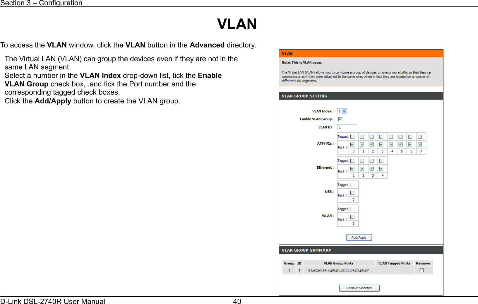 Section 3 – Configuration   D-Link DSL-2740R User Manual  40VLAN  To access the VLAN window, click the VLAN button in the Advanced directory.  The Virtual LAN (VLAN) can group the devices even if they are not in thesame LAN segment. Select a number in the VLAN Index drop-down list, tick the Enable VLAN Group check box, .and tick the Port number and the corresponding tagged check boxes. Click the Add/Apply button to create the VLAN group. 