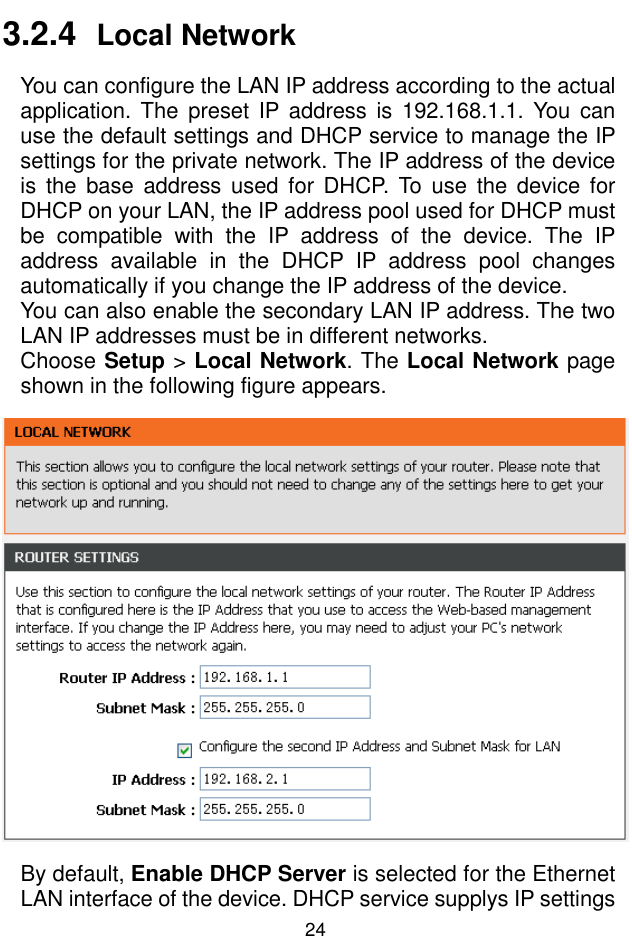 錯誤錯誤錯誤錯誤!  尚未定義樣式尚未定義樣式尚未定義樣式尚未定義樣式。。。。 24 3.2.4  Local Network You can configure the LAN IP address according to the actual application.  The  preset  IP address is  192.168.1.1.  You  can use the default settings and DHCP service to manage the IP settings for the private network. The IP address of the device is  the  base  address used for  DHCP. To  use the  device  for DHCP on your LAN, the IP address pool used for DHCP must be  compatible  with  the  IP  address  of  the  device.  The  IP address  available  in  the  DHCP  IP  address  pool  changes automatically if you change the IP address of the device. You can also enable the secondary LAN IP address. The two LAN IP addresses must be in different networks. Choose Setup &gt; Local Network. The Local Network page shown in the following figure appears.  By default, Enable DHCP Server is selected for the Ethernet LAN interface of the device. DHCP service supplys IP settings 