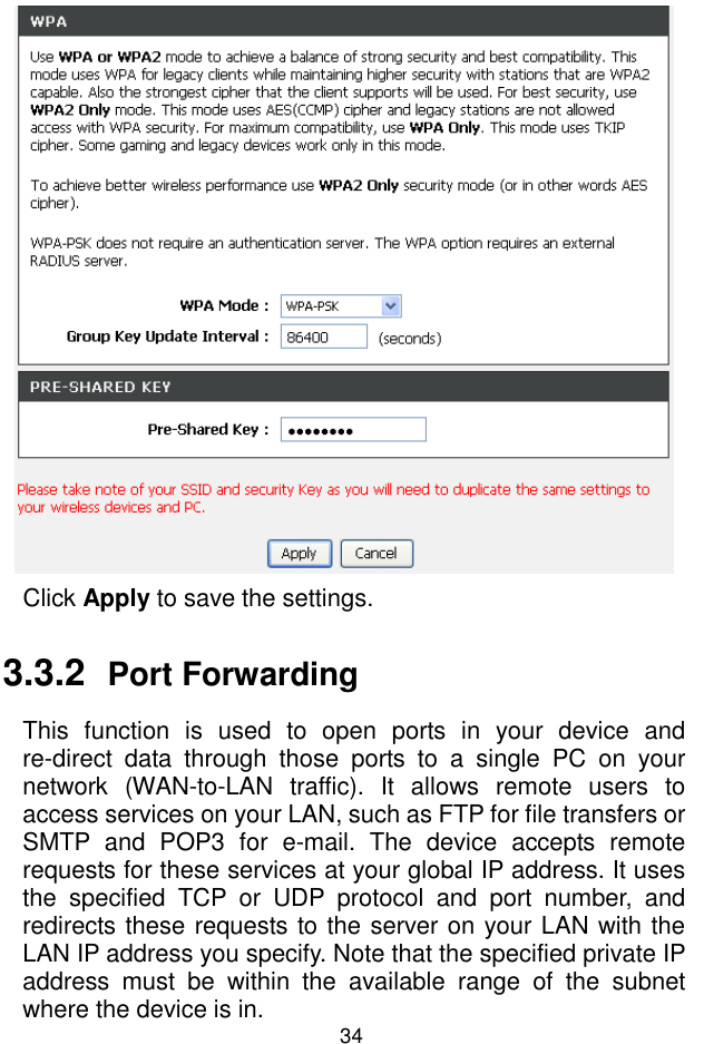 錯誤錯誤錯誤錯誤!  尚未定義樣式尚未定義樣式尚未定義樣式尚未定義樣式。。。。 34  Click Apply to save the settings. 3.3.2  Port Forwarding This  function  is  used  to  open  ports  in  your  device  and re-direct  data  through  those  ports  to  a  single  PC  on  your network  (WAN-to-LAN  traffic).  It  allows  remote  users  to access services on your LAN, such as FTP for file transfers or SMTP  and  POP3  for  e-mail.  The  device  accepts  remote requests for these services at your global IP address. It uses the  specified  TCP  or  UDP  protocol  and  port  number,  and redirects these requests to the server on your LAN with the LAN IP address you specify. Note that the specified private IP address  must  be  within  the  available  range  of  the  subnet where the device is in. 