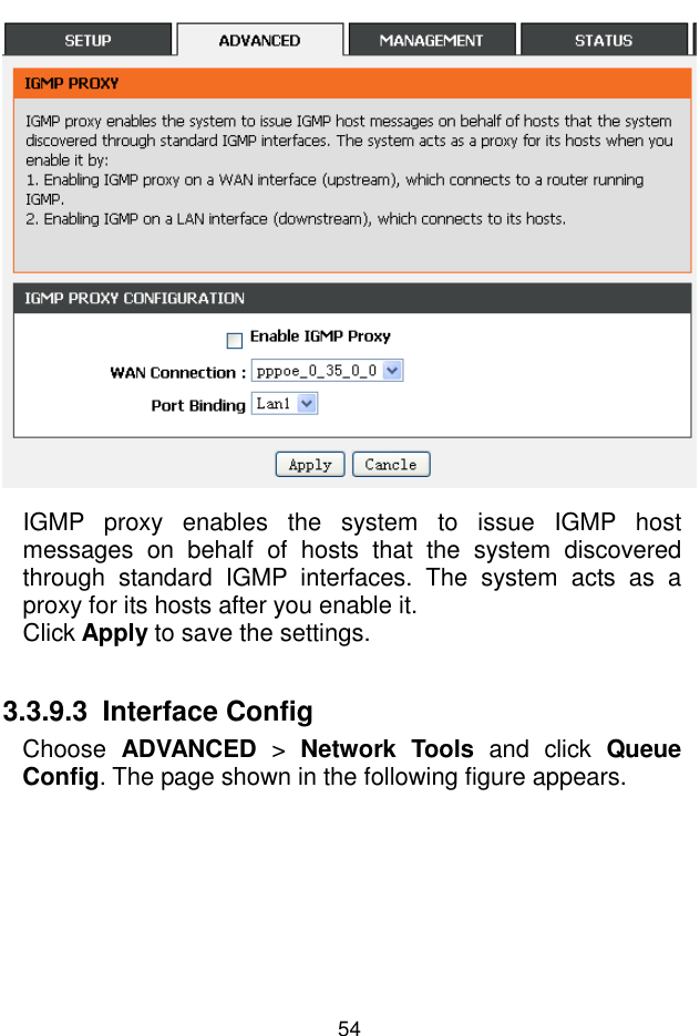 錯誤錯誤錯誤錯誤!  尚未定義樣式尚未定義樣式尚未定義樣式尚未定義樣式。。。。 54  IGMP  proxy  enables  the  system  to  issue  IGMP  host messages  on  behalf  of  hosts  that  the  system  discovered through  standard  IGMP  interfaces.  The  system  acts  as  a proxy for its hosts after you enable it. Click Apply to save the settings.  3.3.9.3  Interface Config Choose  ADVANCED  &gt;  Network  Tools  and  click  Queue Config. The page shown in the following figure appears. 