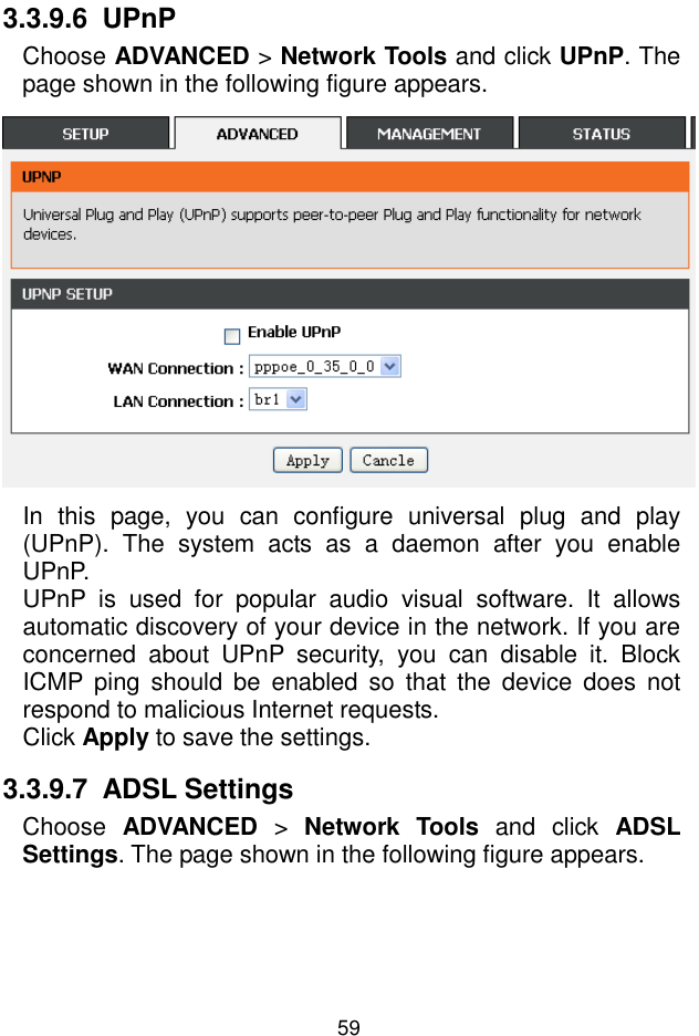 錯誤錯誤錯誤錯誤!  尚未定義樣式尚未定義樣式尚未定義樣式尚未定義樣式。。。。 59 3.3.9.6  UPnP Choose ADVANCED &gt; Network Tools and click UPnP. The page shown in the following figure appears.  In  this  page,  you  can  configure  universal  plug  and  play (UPnP).  The  system  acts  as  a  daemon  after  you  enable UPnP. UPnP  is  used  for  popular  audio  visual  software.  It  allows automatic discovery of your device in the network. If you are concerned  about  UPnP  security,  you  can  disable  it.  Block ICMP ping  should  be  enabled  so  that  the  device  does  not respond to malicious Internet requests. Click Apply to save the settings. 3.3.9.7  ADSL Settings Choose  ADVANCED  &gt;  Network  Tools  and  click  ADSL Settings. The page shown in the following figure appears. 