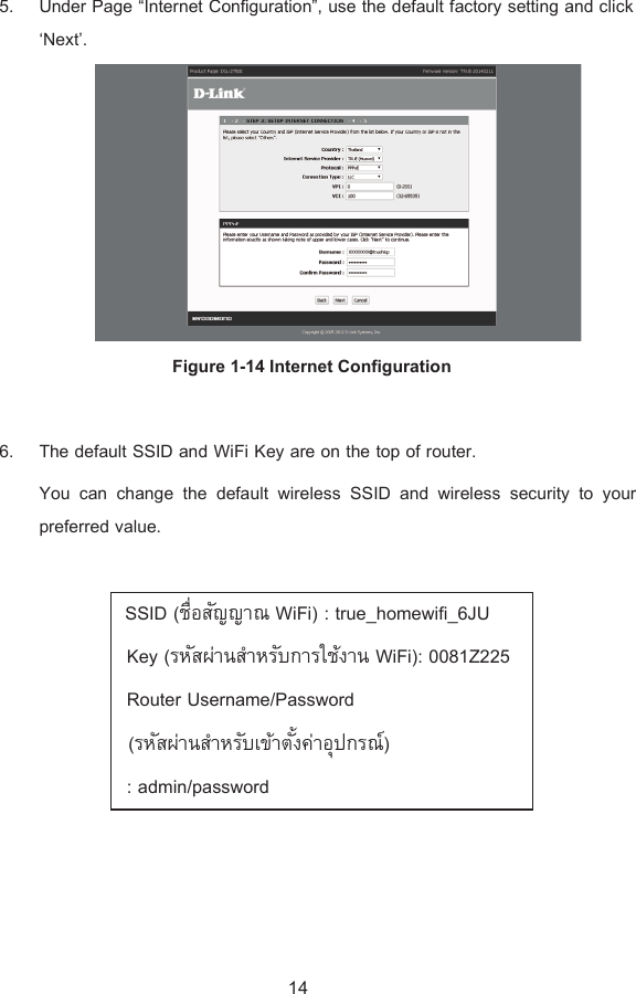 5. Under Page “Internet Configuration”, use the default factory setting and click ‘Next’.  Figure 1-14 Internet Configuration  6. The default SSID and WiFi Key are on the top of router. You can change the default wireless SSID and wireless security to your preferred value.    SSID (ºÉ°´µWiFi) : true_homewifi_6JU  Key (¦®´nµÎµ®¦´µ¦ÄoµWiFi): 0081Z225   Router Username/Password   (¦®´nµÎµ®¦´Áoµ´Ênµ°»¦r)  : admin/password  14 
