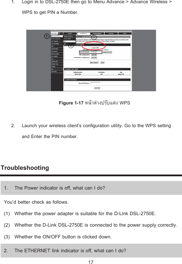 1. Login in to DSL-2750E then go to Menu Advance &gt; Advance Wireless &gt; WPS to get PIN a Number.   Figure 1-17 ®oµnµ¦´ÂnWPS 2. Launch your wireless client’s configuration utility. Go to the WPS setting and Enter the PIN number.  Troubleshooting 1. The Power indicator is off, what can I do? You’d better check as follows. (1) Whether the power adapter is suitable for the D-Link DSL-2750E. (2) Whether the D-Link DSL-2750E is connected to the power supply correctly. (3) Whether the ON/OFF button is clicked down. 2. The ETHERNET link indicator is off, what can I do? 17 