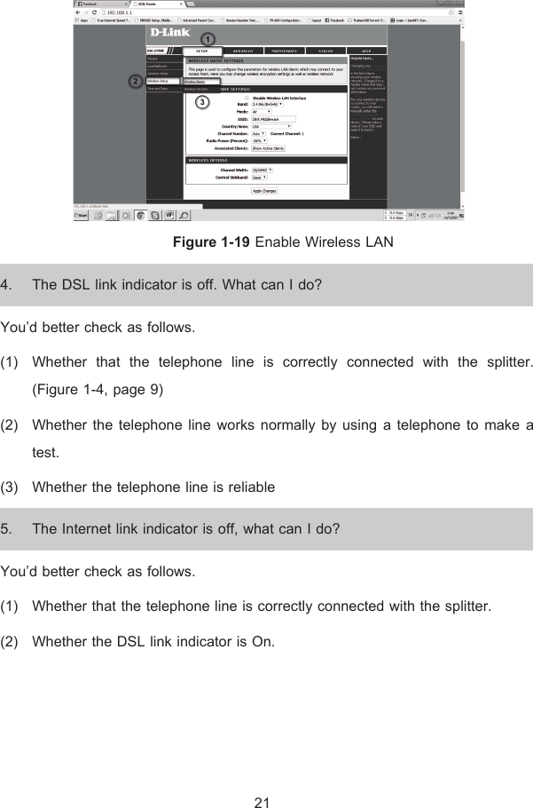  Figure 1-19 Enable Wireless LAN 4. The DSL link indicator is off. What can I do? You’d better check as follows. (1) Whether that the telephone line is correctly connected with the splitter. (Figure 1-4, page 9) (2) Whether the telephone line works normally by using a telephone to make a test. (3) Whether the telephone line is reliable 5. The Internet link indicator is off, what can I do? You’d better check as follows. (1) Whether that the telephone line is correctly connected with the splitter. (2) Whether the DSL link indicator is On.     21 