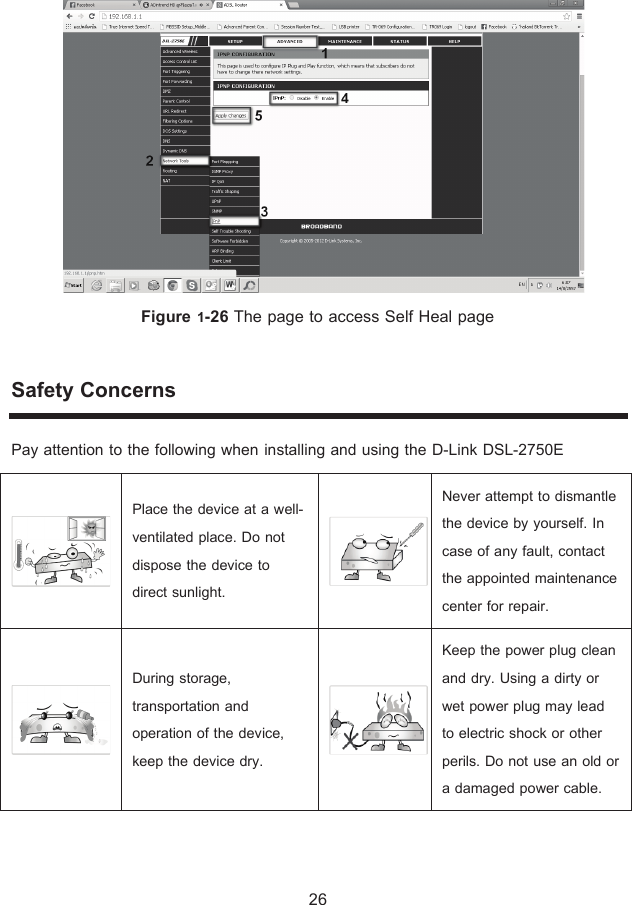 Figure ř-26 The page to access Self Heal page Safety Concerns Pay attention to the following when installing and using the D-Link DSL-2750E   Place the device at a well-ventilated place. Do not dispose the device to direct sunlight.   Never attempt to dismantle the device by yourself. In case of any fault, contact the appointed maintenance center for repair.   During storage, transportation and operation of the device, keep the device dry.   Keep the power plug clean and dry. Using a dirty or wet power plug may lead to electric shock or other perils. Do not use an old or a damaged power cable. 26 