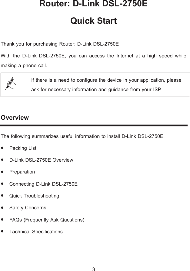 Router: D-Link DSL-2750E  Quick Start   Thank you for purchasing Router: D-Link DSL-2750E  With the D-Link DSL-2750E, you can access the Internet at a high speed while making a phone call.  If there is a need to configure the device in your application, please ask for necessary information and guidance from your ISP  Overview The following summarizes useful information to install D-Link DSL-2750E. z Packing List z D-Link DSL-2750E Overview z Preparation  z Connecting D-Link DSL-2750E z Quick Troubleshooting z Safety Concerns z FAQs (Frequently Ask Questions) z Tachnical Specifications  3 