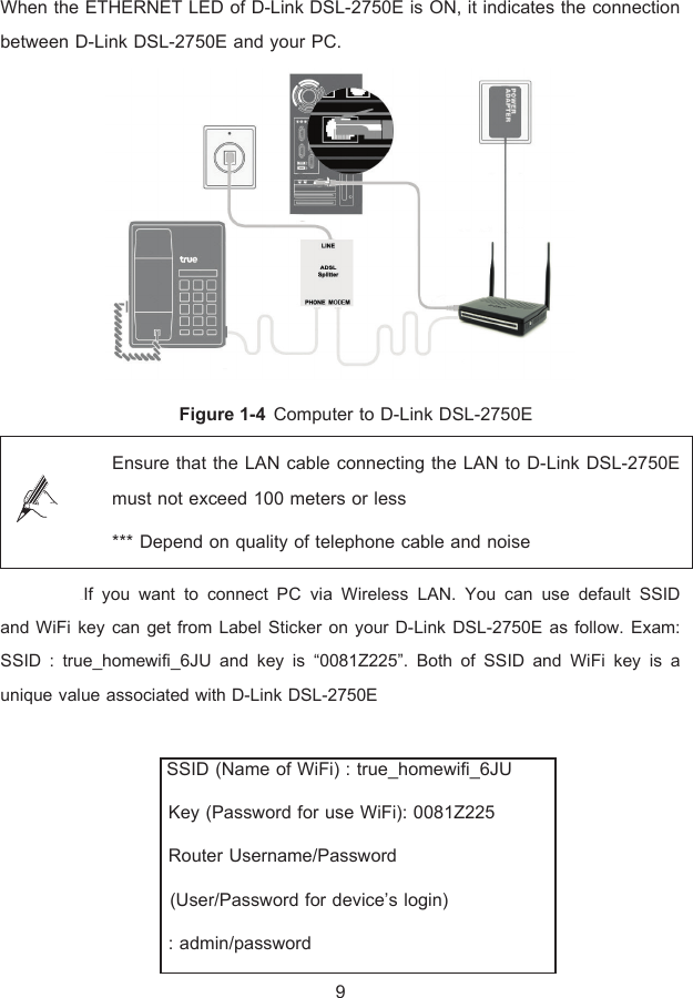 When the ETHERNET LED of D-Link DSL-2750E is ON, it indicates the connection between D-Link DSL-2750E and your PC.  Figure 1-4 Computer to D-Link DSL-2750E  Ensure that the LAN cable connecting the LAN to D-Link DSL-2750E must not exceed 100 meters or less *** Depend on quality of telephone cable and noise  řşŞIf you want to connect PC via Wireless LAN. You can use default SSID  and WiFi key can get from Label Sticker on your D-Link DSL-2750E as follow. Exam: SSID : true_homewifi_6JU and key is “0081Z225”. Both of SSID and WiFi key is a unique value associated with D-Link DSL-2750E    SSID (Name of WiFi) : true_homewifi_6JU   Key (Password for use WiFi): 0081Z225   Router Username/Password    (User/Password for device’s login)  : admin/password 9 