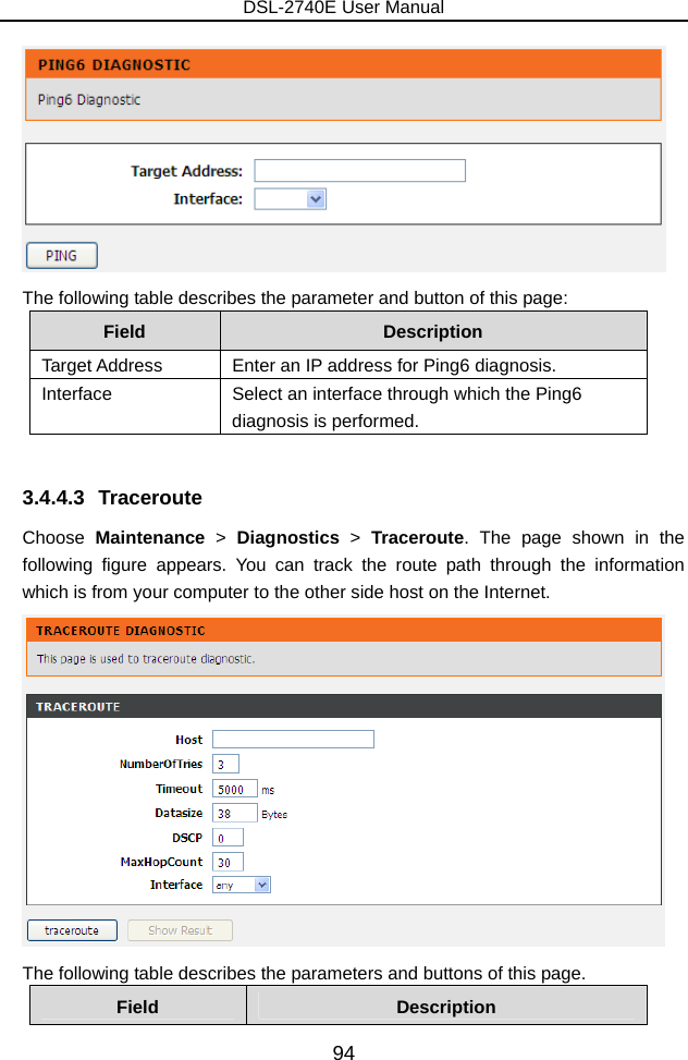 DSL-2740E User Manual 94  The following table describes the parameter and button of this page: Field  Description Target Address  Enter an IP address for Ping6 diagnosis. Interface  Select an interface through which the Ping6 diagnosis is performed.  3.4.4.3 Traceroute Choose  Maintenance &gt; Diagnostics &gt; Traceroute. The page shown in the following figure appears. You can track the route path through the information which is from your computer to the other side host on the Internet.  The following table describes the parameters and buttons of this page. Field  Description 