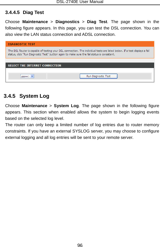 DSL-2740E User Manual 96 3.4.4.5 Diag Test Choose  Maintenance &gt; Diagnostics &gt; Diag Test. The page shown in the following figure appears. In this page, you can test the DSL connection. You can also view the LAN status connection and ADSL connection.  3.4.5   System Log Choose  Maintenance &gt; System Log. The page shown in the following figure appears. This section when enabled allows the system to begin logging events based on the selected log level.   The router can only keep a limited number of log entries due to router memory constraints. If you have an external SYSLOG server, you may choose to configure external logging and all log entries will be sent to your remote server. 