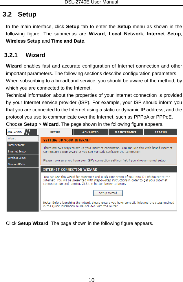 DSL-2740E User Manual 10 3.2   Setup In the main interface, click Setup tab to enter the Setup menu as shown in the following figure. The submenus are Wizard,  Local Network, Internet Setup, Wireless Setup and Time and Date. 3.2.1   Wizard Wizard enables fast and accurate configuration of Internet connection and other important parameters. The following sections describe configuration parameters. When subscribing to a broadband service, you should be aware of the method, by which you are connected to the Internet. Technical information about the properties of your Internet connection is provided by your Internet service provider (ISP). For example, your ISP should inform you that you are connected to the Internet using a static or dynamic IP address, and the protocol you use to communicate over the Internet, such as PPPoA or PPPoE. Choose Setup &gt; Wizard. The page shown in the following figure appears.   Click Setup Wizard. The page shown in the following figure appears. 