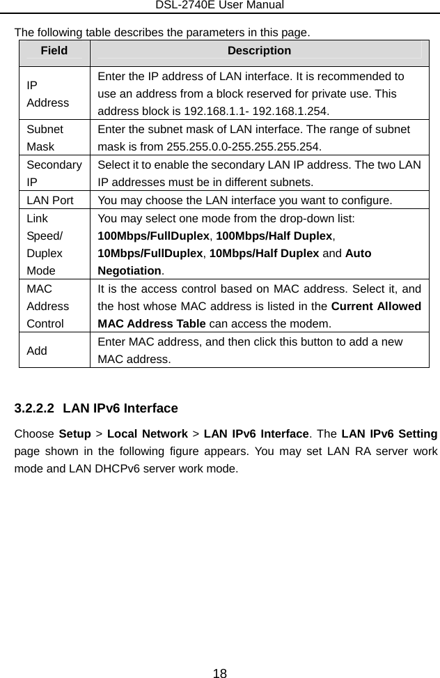 DSL-2740E User Manual 18 The following table describes the parameters in this page. Field  Description IP Address Enter the IP address of LAN interface. It is recommended to use an address from a block reserved for private use. This address block is 192.168.1.1- 192.168.1.254. Subnet Mask Enter the subnet mask of LAN interface. The range of subnet mask is from 255.255.0.0-255.255.255.254. Secondary IP Select it to enable the secondary LAN IP address. The two LAN IP addresses must be in different subnets. LAN Port  You may choose the LAN interface you want to configure. Link Speed/ Duplex Mode You may select one mode from the drop-down list: 100Mbps/FullDuplex, 100Mbps/Half Duplex, 10Mbps/FullDuplex, 10Mbps/Half Duplex and Auto Negotiation. MAC Address Control It is the access control based on MAC address. Select it, and the host whose MAC address is listed in the Current Allowed MAC Address Table can access the modem. Add  Enter MAC address, and then click this button to add a new MAC address.  3.2.2.2  LAN IPv6 Interface Choose Setup &gt; Local Network &gt; LAN IPv6 Interface. The LAN IPv6 Setting page shown in the following figure appears. You may set LAN RA server work mode and LAN DHCPv6 server work mode. 