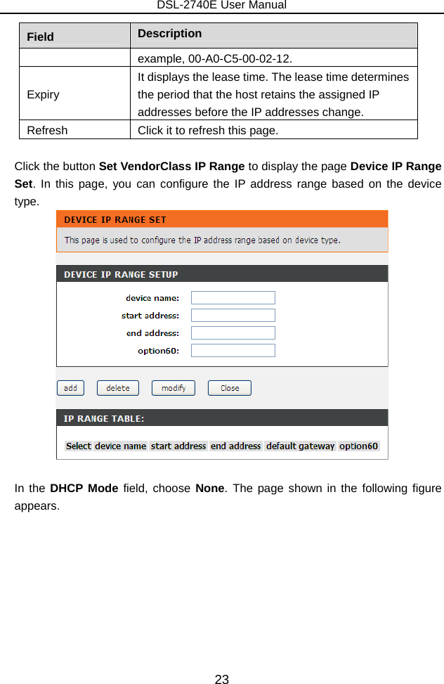 DSL-2740E User Manual 23 Field  Description example, 00-A0-C5-00-02-12. Expiry It displays the lease time. The lease time determines the period that the host retains the assigned IP addresses before the IP addresses change. Refresh  Click it to refresh this page.  Click the button Set VendorClass IP Range to display the page Device IP Range Set. In this page, you can configure the IP address range based on the device type.   In the DHCP Mode field, choose None. The page shown in the following figure appears. 