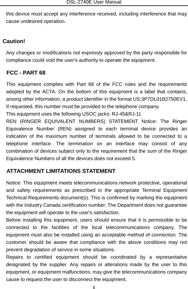 DSL-2740E User Manual ii this device must accept any interference received, including interference that may cause undesired operation.  Caution! Any changes or modifications not expressly approved by the party responsible for compliance could void the user&apos;s authority to operate the equipment.   FCC - PART 68 This equipment complies with Part 68 of the FCC rules and the requirements adopted by the ACTA. On the bottom of this equipment is a label that contains, among other information, a product identifier in the format US:3P7DL01B2750EV1. If requested, this number must be provided to the telephone company.   This equipment uses the following USOC jacks: RJ-45&amp;RJ-11 REN (RINGER EQUIVALENT NUMBERS) STATEMENT Notice: The Ringer Equivalence Number (REN) assigned to each terminal device provides an indication of the maximum number of terminals allowed to be connected to a telephone interface. The termination on an interface may consist of any combination of devices subject only to the requirement that the sum of the Ringer Equivalence Numbers of all the devices does not exceed 5.   ATTACHMENT LIMITATIONS STATEMENT Notice: This equipment meets telecommunications network protective, operational and safety requirements as prescribed in the appropriate Terminal Equipment Technical Requirements document(s). This is confirmed by marking the equipment with the Industry Canada certification number. The Department does not guarantee the equipment will operate to the user&apos;s satisfaction. Before installing this equipment, users should ensure that it is permissible to be connected to the facilities of the local telecommunications company. The equipment must also be installed using an acceptable method of connection. The customer should be aware that compliance with the above conditions may not prevent degradation of service in some situations. Repairs to certified equipment should be coordinated by a representative designated by the supplier. Any repairs or alterations made by the user to this equipment, or equipment malfunctions, may give the telecommunications company cause to request the user to disconnect the equipment. 