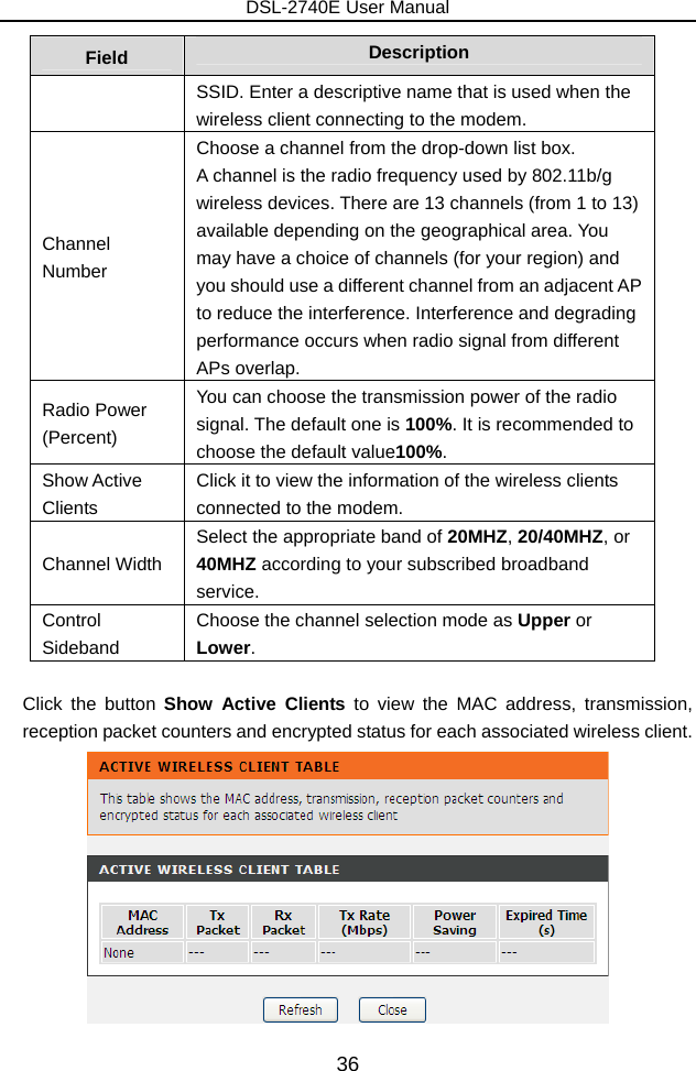 DSL-2740E User Manual 36 Field  Description SSID. Enter a descriptive name that is used when the wireless client connecting to the modem. Channel Number Choose a channel from the drop-down list box. A channel is the radio frequency used by 802.11b/g wireless devices. There are 13 channels (from 1 to 13) available depending on the geographical area. You may have a choice of channels (for your region) and you should use a different channel from an adjacent AP to reduce the interference. Interference and degrading performance occurs when radio signal from different APs overlap. Radio Power (Percent) You can choose the transmission power of the radio signal. The default one is 100%. It is recommended to choose the default value100%. Show Active Clients Click it to view the information of the wireless clients connected to the modem. Channel Width Select the appropriate band of 20MHZ, 20/40MHZ, or 40MHZ according to your subscribed broadband service.  Control Sideband Choose the channel selection mode as Upper or Lower.  Click the button Show Active Clients to view the MAC address, transmission, reception packet counters and encrypted status for each associated wireless client.  