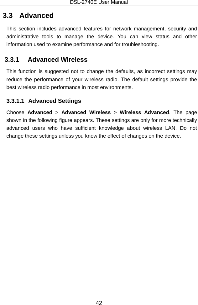 DSL-2740E User Manual 42 3.3   Advanced This section includes advanced features for network management, security and administrative tools to manage the device. You can view status and other information used to examine performance and for troubleshooting. 3.3.1   Advanced Wireless This function is suggested not to change the defaults, as incorrect settings may reduce the performance of your wireless radio. The default settings provide the best wireless radio performance in most environments. 3.3.1.1 Advanced Settings Choose  Advanced &gt; Advanced Wireless &gt;  Wireless Advanced. The page shown in the following figure appears. These settings are only for more technically advanced users who have sufficient knowledge about wireless LAN. Do not change these settings unless you know the effect of changes on the device. 