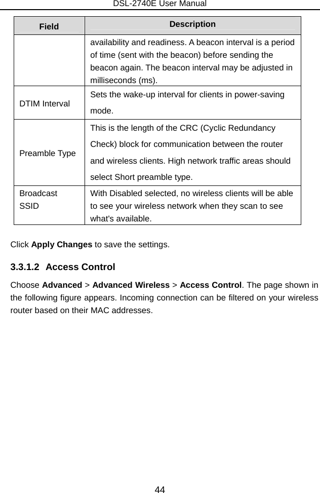 DSL-2740E User Manual 44 Field  Description availability and readiness. A beacon interval is a period of time (sent with the beacon) before sending the beacon again. The beacon interval may be adjusted in milliseconds (ms).   DTIM Interval  Sets the wake-up interval for clients in power-saving mode. Preamble Type This is the length of the CRC (Cyclic Redundancy Check) block for communication between the router and wireless clients. High network traffic areas should select Short preamble type.   Broadcast SSID   With Disabled selected, no wireless clients will be able to see your wireless network when they scan to see what&apos;s available.  Click Apply Changes to save the settings. 3.3.1.2 Access Control Choose Advanced &gt; Advanced Wireless &gt; Access Control. The page shown in the following figure appears. Incoming connection can be filtered on your wireless router based on their MAC addresses. 
