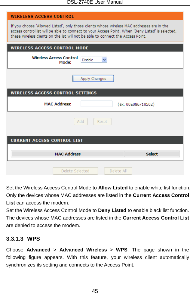 DSL-2740E User Manual 45   Set the Wireless Access Control Mode to Allow Listed to enable white list function. Only the devices whose MAC addresses are listed in the Current Access Control List can access the modem. Set the Wireless Access Control Mode to Deny Listed to enable black list function. The devices whose MAC addresses are listed in the Current Access Control List are denied to access the modem. 3.3.1.3 WPS Choose  Advanced &gt; Advanced Wireless &gt;  WPS. The page shown in the following figure appears. With this feature, your wireless client automatically synchronizes its setting and connects to the Access Point.  