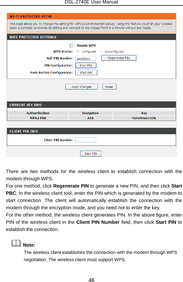 DSL-2740E User Manual 46   There are two methods for the wireless client to establish connection with the modem through WPS.   For one method, click Regenerate PIN to generate a new PIN, and then click Start PBC. In the wireless client tool, enter the PIN which is generated by the modem to start connection. The client will automatically establish the connection with the modem through the encryption mode, and you need not to enter the key.   For the other method, the wireless client generates PIN. In the above figure, enter PIN of the wireless client in the Client PIN Number field, then click Start PIN to establish the connection.  Note:  The wireless client establishes the connection with the modem through WPS negotiation. The wireless client must support WPS. 