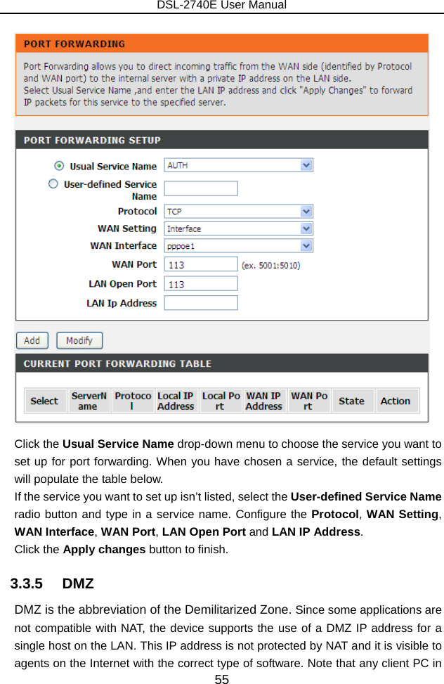 DSL-2740E User Manual 55  Click the Usual Service Name drop-down menu to choose the service you want to set up for port forwarding. When you have chosen a service, the default settings will populate the table below. If the service you want to set up isn’t listed, select the User-defined Service Name radio button and type in a service name. Configure the Protocol, WAN Setting, WAN Interface, WAN Port, LAN Open Port and LAN IP Address. Click the Apply changes button to finish. 3.3.5   DMZ DMZ is the abbreviation of the Demilitarized Zone. Since some applications are not compatible with NAT, the device supports the use of a DMZ IP address for a single host on the LAN. This IP address is not protected by NAT and it is visible to agents on the Internet with the correct type of software. Note that any client PC in 