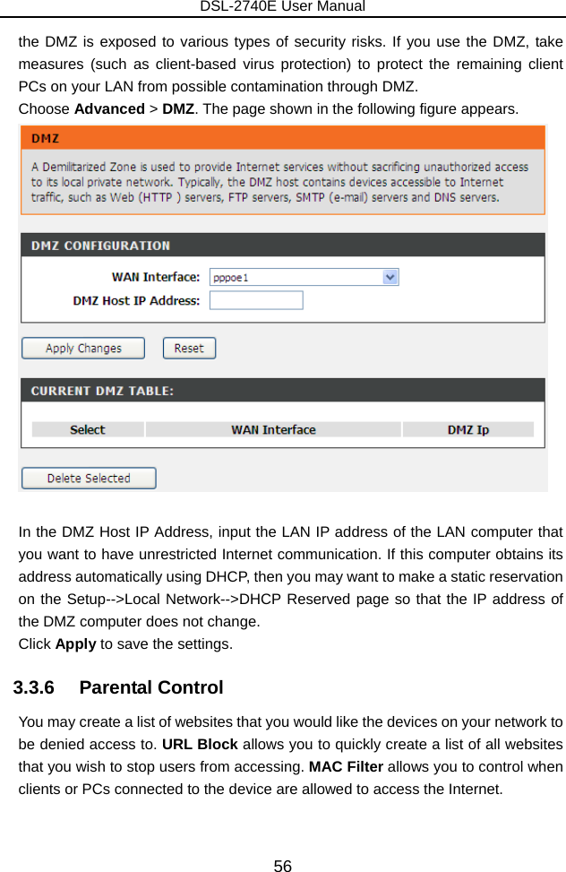 DSL-2740E User Manual 56 the DMZ is exposed to various types of security risks. If you use the DMZ, take measures (such as client-based virus protection) to protect the remaining client PCs on your LAN from possible contamination through DMZ. Choose Advanced &gt; DMZ. The page shown in the following figure appears.   In the DMZ Host IP Address, input the LAN IP address of the LAN computer that you want to have unrestricted Internet communication. If this computer obtains its address automatically using DHCP, then you may want to make a static reservation on the Setup--&gt;Local Network--&gt;DHCP Reserved page so that the IP address of the DMZ computer does not change. Click Apply to save the settings. 3.3.6   Parental Control You may create a list of websites that you would like the devices on your network to be denied access to. URL Block allows you to quickly create a list of all websites that you wish to stop users from accessing. MAC Filter allows you to control when clients or PCs connected to the device are allowed to access the Internet.  