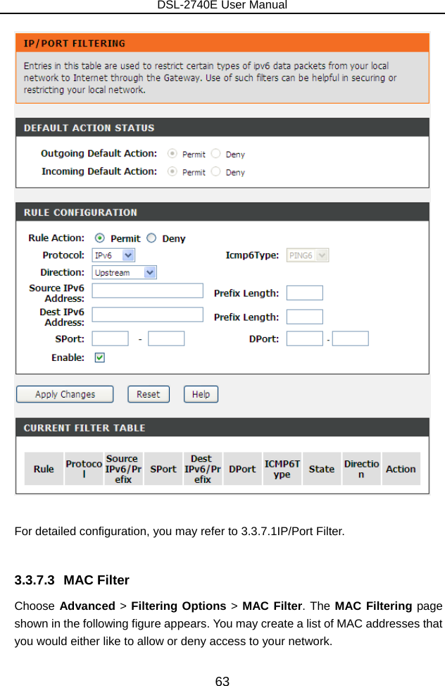 DSL-2740E User Manual 63   For detailed configuration, you may refer to 3.3.7.1IP/Port Filter.  3.3.7.3 MAC Filter Choose Advanced &gt; Filtering Options &gt; MAC Filter. The MAC Filtering page shown in the following figure appears. You may create a list of MAC addresses that you would either like to allow or deny access to your network. 