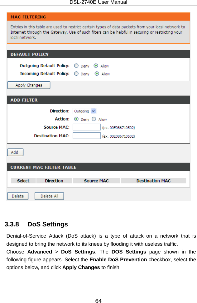 DSL-2740E User Manual 64   3.3.8   DoS Settings Denial-of-Service Attack (DoS attack) is a type of attack on a network that is designed to bring the network to its knees by flooding it with useless traffic. Choose  Advanced &gt; DoS Settings. The DOS Settings page shown in the following figure appears. Select the Enable DoS Prevention checkbox, select the options below, and click Apply Changes to finish. 
