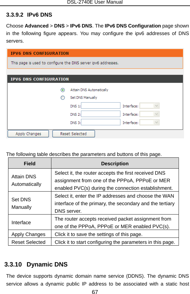 DSL-2740E User Manual 67 3.3.9.2 IPv6 DNS Choose Advanced &gt; DNS &gt; IPv6 DNS. The IPv6 DNS Configuration page shown in the following figure appears. You may configure the ipv6 addresses of DNS servers.   The following table describes the parameters and buttons of this page. Field  Description Attain DNS Automatically Select it, the router accepts the first received DNS assignment from one of the PPPoA, PPPoE or MER enabled PVC(s) during the connection establishment. Set DNS Manually Select it, enter the IP addresses and choose the WAN interface of the primary, the secondary and the tertiary DNS server. Interface  The router accepts received packet assignment from one of the PPPoA, PPPoE or MER enabled PVC(s). Apply Changes  Click it to save the settings of this page. Reset Selected  Click it to start configuring the parameters in this page.  3.3.10   Dynamic DNS The device supports dynamic domain name service (DDNS). The dynamic DNS service allows a dynamic public IP address to be associated with a static host 