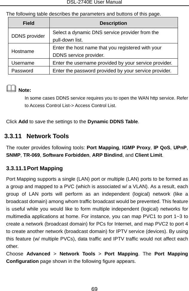 DSL-2740E User Manual 69 The following table describes the parameters and buttons of this page. Field  Description DDNS provider  Select a dynamic DNS service provider from the pull-down list. Hostname  Enter the host name that you registered with your DDNS service provider. Username  Enter the username provided by your service provider. Password  Enter the password provided by your service provider.     Note:  In some cases DDNS service requires you to open the WAN http service. Refer to Access Control List-&gt; Access Control List. Click Add to save the settings to the Dynamic DDNS Table. 3.3.11   Network Tools The router provides following tools: Port Mapping, IGMP Proxy, IP QoS, UPnP, SNMP, TR-069, Software Forbidden, ARP Bindind, and Client Limit. 3.3.11.1 Port  Mapping Port Mapping supports a single (LAN) port or multiple (LAN) ports to be formed as a group and mapped to a PVC (which is associated w/ a VLAN). As a result, each group of LAN ports will perform as an independent (logical) network (like a broadcast domain) among whom traffic broadcast would be prevented. This feature is useful while you would like to form multiple independent (logical) networks for multimedia applications at home. For instance, you can map PVC1 to port 1~3 to create a network (broadcast domain) for PCs for Internet, and map PVC2 to port 4 to create another network (broadcast domain) for IPTV service (devices). By using this feature (w/ multiple PVCs), data traffic and IPTV traffic would not affect each other.  Choose  Advanced  &gt;  Network Tools &gt;  Port Mapping. The  Port Mapping Configuration page shown in the following figure appears.   