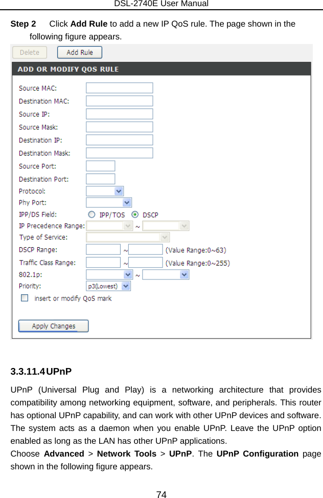 DSL-2740E User Manual 74 Step 2  Click Add Rule to add a new IP QoS rule. The page shown in the following figure appears.   3.3.11.4 UPnP UPnP (Universal Plug and Play) is a networking architecture that provides compatibility among networking equipment, software, and peripherals. This router has optional UPnP capability, and can work with other UPnP devices and software. The system acts as a daemon when you enable UPnP. Leave the UPnP option enabled as long as the LAN has other UPnP applications. Choose  Advanced  &gt;  Network Tools &gt; UPnP. The UPnP Configuration page shown in the following figure appears. 