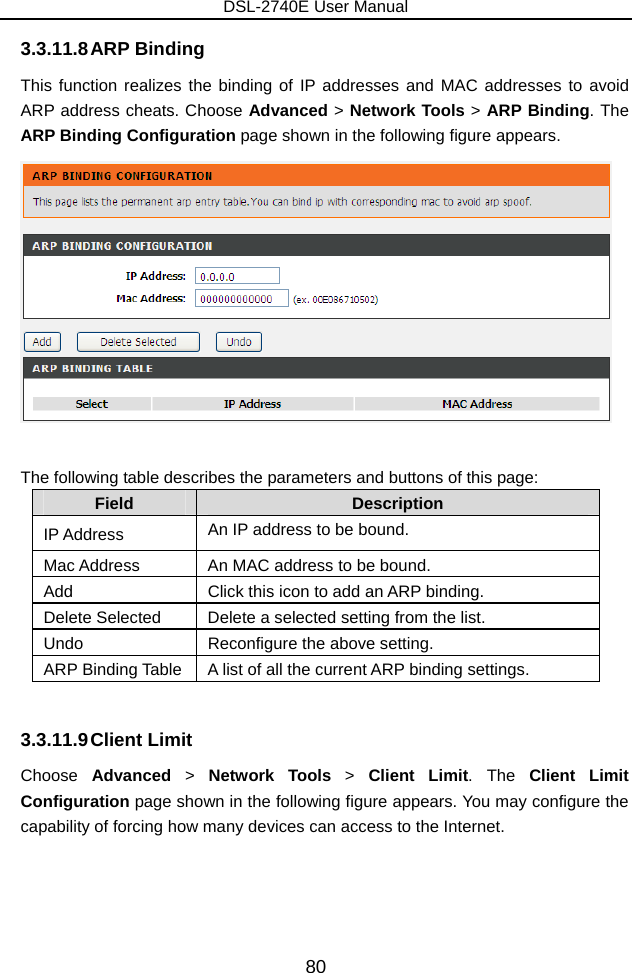 DSL-2740E User Manual 80 3.3.11.8 ARP Binding This function realizes the binding of IP addresses and MAC addresses to avoid ARP address cheats. Choose Advanced &gt; Network Tools &gt; ARP Binding. The ARP Binding Configuration page shown in the following figure appears.     The following table describes the parameters and buttons of this page: Field  Description IP Address  An IP address to be bound. Mac Address  An MAC address to be bound. Add  Click this icon to add an ARP binding. Delete Selected  Delete a selected setting from the list.     Undo  Reconfigure the above setting. ARP Binding Table  A list of all the current ARP binding settings.  3.3.11.9 Client  Limit Choose  Advanced  &gt;  Network Tools &gt; Client Limit. The Client Limit Configuration page shown in the following figure appears. You may configure the capability of forcing how many devices can access to the Internet. 