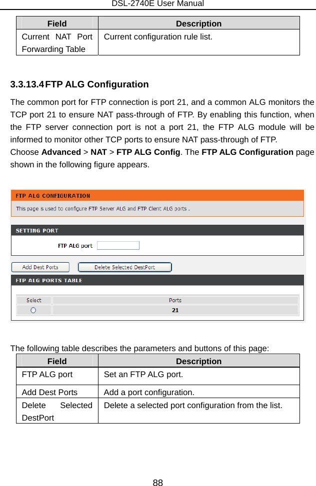 DSL-2740E User Manual 88 Field  Description Current NAT Port Forwarding Table Current configuration rule list.  3.3.13.4 FTP ALG  Configuration The common port for FTP connection is port 21, and a common ALG monitors the TCP port 21 to ensure NAT pass-through of FTP. By enabling this function, when the FTP server connection port is not a port 21, the FTP ALG module will be informed to monitor other TCP ports to ensure NAT pass-through of FTP. Choose Advanced &gt; NAT &gt; FTP ALG Config. The FTP ALG Configuration page shown in the following figure appears.    The following table describes the parameters and buttons of this page: Field  Description FTP ALG port  Set an FTP ALG port. Add Dest Ports  Add a port configuration. Delete Selected DestPort Delete a selected port configuration from the list.  