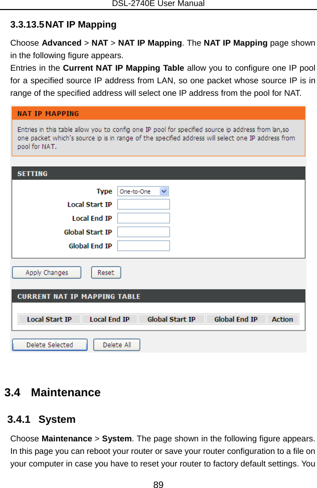 DSL-2740E User Manual 89 3.3.13.5 NAT IP Mapping Choose Advanced &gt; NAT &gt; NAT IP Mapping. The NAT IP Mapping page shown in the following figure appears. Entries in the Current NAT IP Mapping Table allow you to configure one IP pool for a specified source IP address from LAN, so one packet whose source IP is in range of the specified address will select one IP address from the pool for NAT.   3.4   Maintenance 3.4.1   System Choose Maintenance &gt; System. The page shown in the following figure appears. In this page you can reboot your router or save your router configuration to a file on your computer in case you have to reset your router to factory default settings. You 