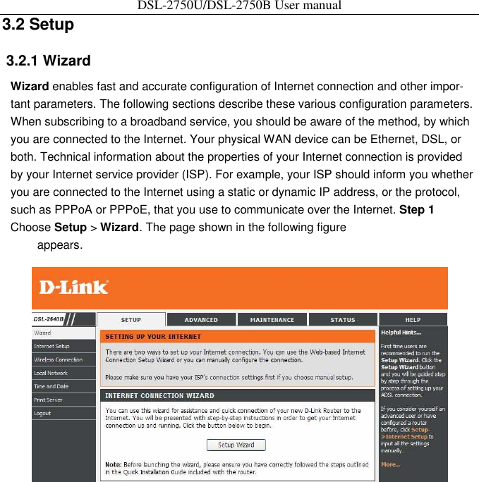 DSL-2750U/DSL-2750B User manual 3.2 Setup   3.2.1 Wizard   Wizard enables fast and accurate configuration of Internet connection and other impor-tant parameters. The following sections describe these various configuration parameters. When subscribing to a broadband service, you should be aware of the method, by which you are connected to the Internet. Your physical WAN device can be Ethernet, DSL, or both. Technical information about the properties of your Internet connection is provided by your Internet service provider (ISP). For example, your ISP should inform you whether you are connected to the Internet using a static or dynamic IP address, or the protocol, such as PPPoA or PPPoE, that you use to communicate over the Internet. Step 1 Choose Setup &gt; Wizard. The page shown in the following figure   appears.    