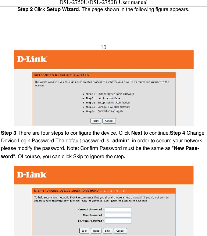 DSL-2750U/DSL-2750B User manual Step 2 Click Setup Wizard. The page shown in the following figure appears.   10    Step 3 There are four steps to configure the device. Click Next to continue.Step 4 Change Device Login Password.The default password is &quot;admin&quot;, in order to secure your network, please modify the password. Note: Confirm Password must be the same as &quot;New Pass-word&quot;. Of course, you can click Skip to ignore the step.  