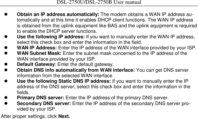 DSL-2750U/DSL-2750B User manual   Obtain an IP address automatically: The modem obtains a WAN IP address au-tomatically and at this time it enables DHCP client functions. The WAN IP address is obtained from the uplink equipment like BAS and the uplink equipment is required to enable the DHCP server functions.    Use the following IP address: If you want to manually enter the WAN IP address, select this check box and enter the information in the field.    WAN IP Address: Enter the IP address of the WAN interface provided by your ISP.    WAN Subnet Mask: Enter the subnet mask concerned to the IP address of the WAN interface provided by your ISP.    Default Gateway: Enter the default gateway.    Obtain DNS info automatically from WAN interface: You can get DNS server information from the selected WAN interface    Use the following Static DNS IP address: If you want to manually enter the IP address of the DNS server, select this check box and enter the information in the fields.    Primary DNS server: Enter the IP address of the primary DNS server.    Secondary DNS server: Enter the IP address of the secondary DNS server pro-vided by your ISP. After proper settings, click Next. 