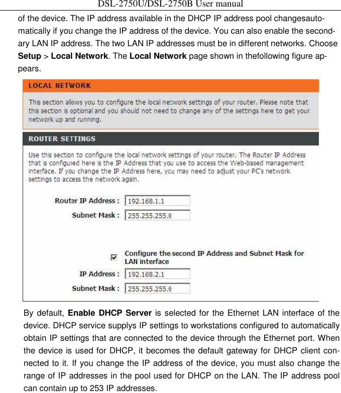 DSL-2750U/DSL-2750B User manual of the device. The IP address available in the DHCP IP address pool changesauto-matically if you change the IP address of the device. You can also enable the second-ary LAN IP address. The two LAN IP addresses must be in different networks. Choose Setup &gt; Local Network. The Local Network page shown in thefollowing figure ap-pears.    By default, Enable DHCP Server is selected for the Ethernet LAN interface of the device. DHCP service supplys IP settings to workstations configured to automatically obtain IP settings that are connected to the device through the Ethernet port. When the device is used for DHCP, it becomes the default gateway for DHCP client con-nected to it. If you change the IP address of the device, you must also change the range of IP addresses in the pool used for DHCP on the LAN. The IP address pool can contain up to 253 IP addresses.