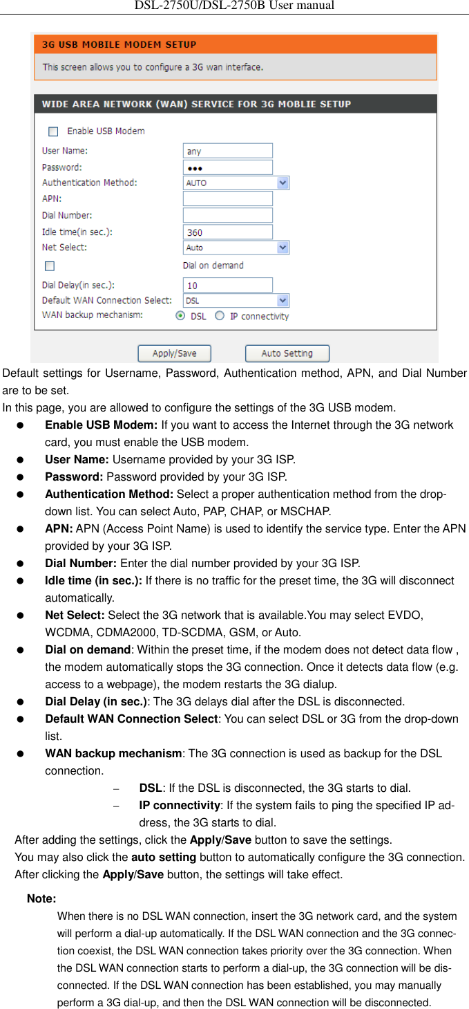 DSL-2750U/DSL-2750B User manual   Default settings for Username, Password, Authentication method, APN, and Dial Number are to be set. In this page, you are allowed to configure the settings of the 3G USB modem.  Enable USB Modem: If you want to access the Internet through the 3G network card, you must enable the USB modem.    User Name: Username provided by your 3G ISP.  Password: Password provided by your 3G ISP.  Authentication Method: Select a proper authentication method from the drop- down list. You can select Auto, PAP, CHAP, or MSCHAP.  APN: APN (Access Point Name) is used to identify the service type. Enter the APN provided by your 3G ISP.    Dial Number: Enter the dial number provided by your 3G ISP.  Idle time (in sec.): If there is no traffic for the preset time, the 3G will disconnect automatically.  Net Select: Select the 3G network that is available.You may select EVDO, WCDMA, CDMA2000, TD-SCDMA, GSM, or Auto.  Dial on demand: Within the preset time, if the modem does not detect data flow , the modem automatically stops the 3G connection. Once it detects data flow (e.g. access to a webpage), the modem restarts the 3G dialup.  Dial Delay (in sec.): The 3G delays dial after the DSL is disconnected.  Default WAN Connection Select: You can select DSL or 3G from the drop-down list.  WAN backup mechanism: The 3G connection is used as backup for the DSL connection. – DSL: If the DSL is disconnected, the 3G starts to dial. – IP connectivity: If the system fails to ping the specified IP ad-dress, the 3G starts to dial. After adding the settings, click the Apply/Save button to save the settings. You may also click the auto setting button to automatically configure the 3G connection. After clicking the Apply/Save button, the settings will take effect. Note: When there is no DSL WAN connection, insert the 3G network card, and the system will perform a dial-up automatically. If the DSL WAN connection and the 3G connec-tion coexist, the DSL WAN connection takes priority over the 3G connection. When the DSL WAN connection starts to perform a dial-up, the 3G connection will be dis-connected. If the DSL WAN connection has been established, you may manually perform a 3G dial-up, and then the DSL WAN connection will be disconnected.  