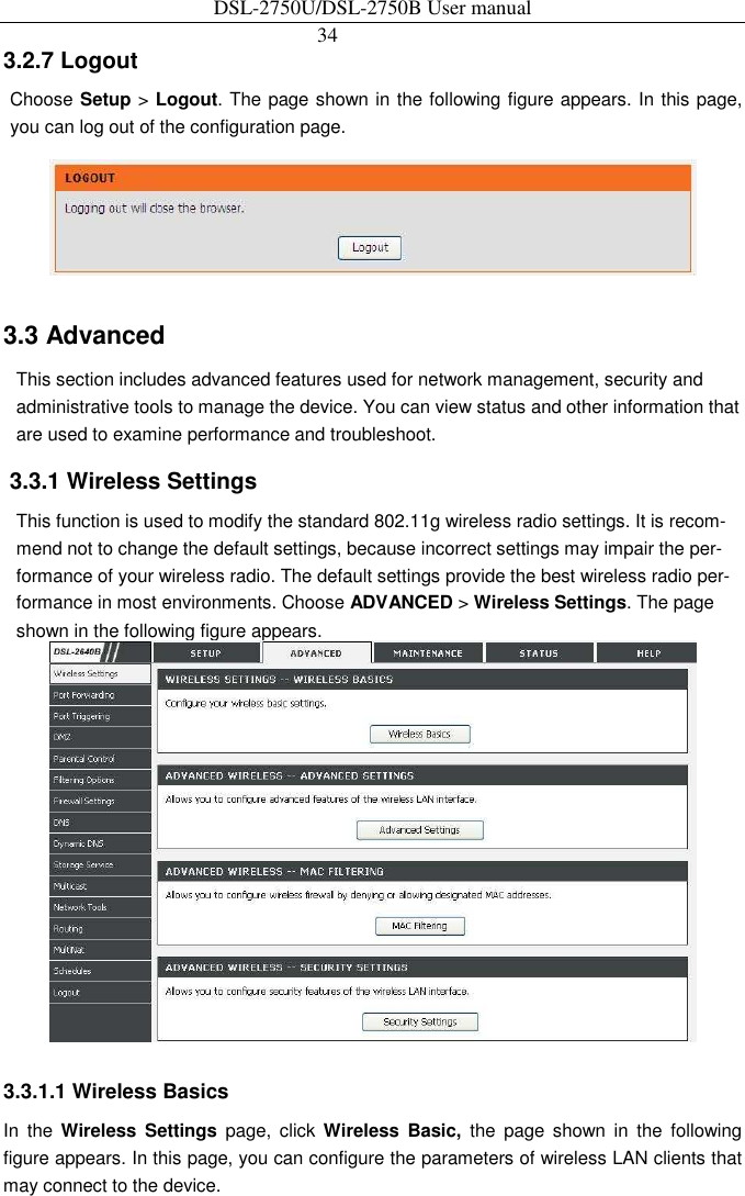DSL-2750U/DSL-2750B User manual 34   3.2.7 Logout   Choose Setup &gt; Logout. The page shown in the following figure appears. In this page, you can log out of the configuration page.    3.3 Advanced   This section includes advanced features used for network management, security and administrative tools to manage the device. You can view status and other information that are used to examine performance and troubleshoot.   3.3.1 Wireless Settings   This function is used to modify the standard 802.11g wireless radio settings. It is recom-mend not to change the default settings, because incorrect settings may impair the per-formance of your wireless radio. The default settings provide the best wireless radio per-formance in most environments. Choose ADVANCED &gt; Wireless Settings. The page shown in the following figure appears.    3.3.1.1 Wireless Basics   In  the  Wireless  Settings  page,  click  Wireless  Basic,  the  page  shown  in  the  following figure appears. In this page, you can configure the parameters of wireless LAN clients that may connect to the device. 