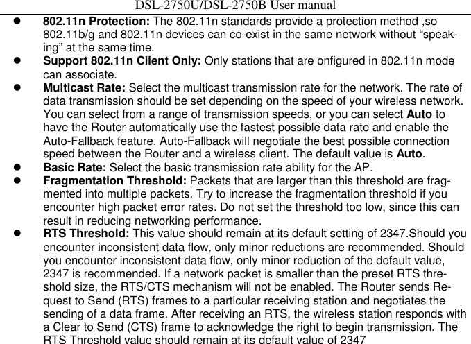 DSL-2750U/DSL-2750B User manual  802.11n Protection: The 802.11n standards provide a protection method ,so 802.11b/g and 802.11n devices can co-exist in the same network without “speak-ing” at the same time.    Support 802.11n Client Only: Only stations that are onfigured in 802.11n mode can associate.    Multicast Rate: Select the multicast transmission rate for the network. The rate of data transmission should be set depending on the speed of your wireless network. You can select from a range of transmission speeds, or you can select Auto to have the Router automatically use the fastest possible data rate and enable the Auto-Fallback feature. Auto-Fallback will negotiate the best possible connection speed between the Router and a wireless client. The default value is Auto.    Basic Rate: Select the basic transmission rate ability for the AP.    Fragmentation Threshold: Packets that are larger than this threshold are frag-mented into multiple packets. Try to increase the fragmentation threshold if you encounter high packet error rates. Do not set the threshold too low, since this can result in reducing networking performance.    RTS Threshold: This value should remain at its default setting of 2347.Should you encounter inconsistent data flow, only minor reductions are recommended. Should you encounter inconsistent data flow, only minor reduction of the default value, 2347 is recommended. If a network packet is smaller than the preset RTS thre-shold size, the RTS/CTS mechanism will not be enabled. The Router sends Re-quest to Send (RTS) frames to a particular receiving station and negotiates the sending of a data frame. After receiving an RTS, the wireless station responds with a Clear to Send (CTS) frame to acknowledge the right to begin transmission. The RTS Threshold value should remain at its default value of 2347