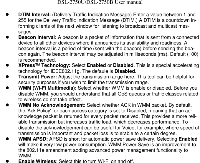 DSL-2750U/DSL-2750B User manual     DTIM Interval: (Delivery Traffic Indication Message) Enter a value between 1 and 255 for the Delivery Traffic Indication Message (DTIM.) A DTIM is a countdown in-forming clients of the next window for listening to broadcast and multicast mes-sages.    Beacon Interval: A beacon is a packet of information that is sent from a connected device to all other devices where it announces its availability and readiness. A beacon interval is a period of time (sent with the beacon) before sending the bea-con again. The beacon interval may be adjusted in milliseconds (ms). Default (100) is recommended.    XPress™ Technology: Select Enabled or Disabled. This is a special accelerating technology for IEEE802.11g. The defaule is Disabled.    Transmit Power: Adjust the transmission range here. This tool can be helpful for security purposes if you wish to limit the transmission range.    WMM (Wi-Fi Multimedia): Select whether WMM is enable or disabled. Before you disable WMM, you should understand that all QoS queues or traffic classes related to wireless do not take effect.    WMM No Acknowledgement: Select whether ACK in WMM packet. By default, the &apos;Ack Policy&apos; for each access category is set to Disabled, meaning that an ac-knowledge packet is returned for every packet received. This provides a more reli-able transmission but increases traffic load, which decreases performance. To disable the acknowledgement can be useful for Voice, for example, where speed of transmission is important and packet loss is tolerable to a certain degree.    WMM APSD: APSD is short for automatic power save delivery, Selecting Enabled will make it very low power consumption. WMM Power Save is an improvement to the 802.11e amendment adding advanced power management functionality to WMM.    Enable Wireless: Select this to turn Wi-Fi on and off.