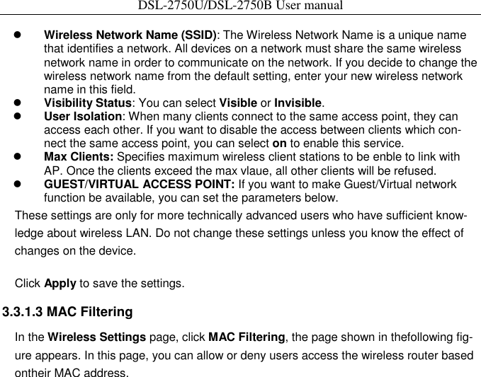 DSL-2750U/DSL-2750B User manual     Wireless Network Name (SSID): The Wireless Network Name is a unique name that identifies a network. All devices on a network must share the same wireless network name in order to communicate on the network. If you decide to change the wireless network name from the default setting, enter your new wireless network name in this field.    Visibility Status: You can select Visible or Invisible.    User Isolation: When many clients connect to the same access point, they can access each other. If you want to disable the access between clients which con-nect the same access point, you can select on to enable this service.    Max Clients: Specifies maximum wireless client stations to be enble to link with AP. Once the clients exceed the max vlaue, all other clients will be refused.    GUEST/VIRTUAL ACCESS POINT: If you want to make Guest/Virtual network function be available, you can set the parameters below.   These settings are only for more technically advanced users who have sufficient know-ledge about wireless LAN. Do not change these settings unless you know the effect of changes on the device.   Click Apply to save the settings.   3.3.1.3 MAC Filtering   In the Wireless Settings page, click MAC Filtering, the page shown in thefollowing fig-ure appears. In this page, you can allow or deny users access the wireless router based ontheir MAC address. 