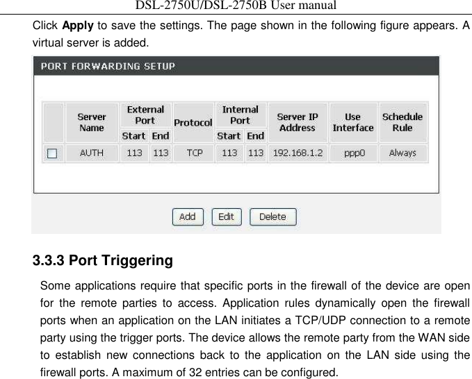 DSL-2750U/DSL-2750B User manual Click Apply to save the settings. The page shown in the following figure appears. A virtual server is added.    3.3.3 Port Triggering   Some applications require that specific ports in the firewall of the device are open for  the  remote  parties  to  access.  Application  rules  dynamically  open  the  firewall ports when an application on the LAN initiates a TCP/UDP connection to a remote party using the trigger ports. The device allows the remote party from the WAN side to  establish  new  connections  back  to  the  application  on  the  LAN  side  using  the firewall ports. A maximum of 32 entries can be configured. 