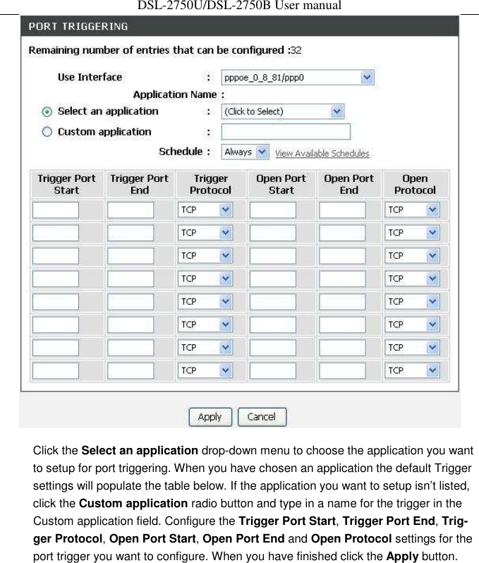 DSL-2750U/DSL-2750B User manual  Click the Select an application drop-down menu to choose the application you want to setup for port triggering. When you have chosen an application the default Trigger settings will populate the table below. If the application you want to setup isn’t listed, click the Custom application radio button and type in a name for the trigger in the Custom application field. Configure the Trigger Port Start, Trigger Port End, Trig-ger Protocol, Open Port Start, Open Port End and Open Protocol settings for the port trigger you want to configure. When you have finished click the Apply button. 