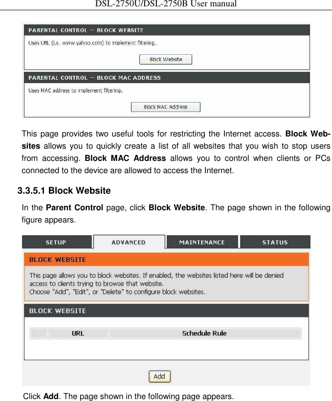 DSL-2750U/DSL-2750B User manual   This page provides two useful tools for restricting the Internet access. Block Web-sites allows you  to quickly create a  list of all websites that you wish to stop users from  accessing.  Block  MAC  Address  allows  you  to  control  when  clients  or  PCs connected to the device are allowed to access the Internet.   3.3.5.1 Block Website   In the Parent Control page, click Block Website. The page shown in the following figure appears.    Click Add. The page shown in the following page appears.