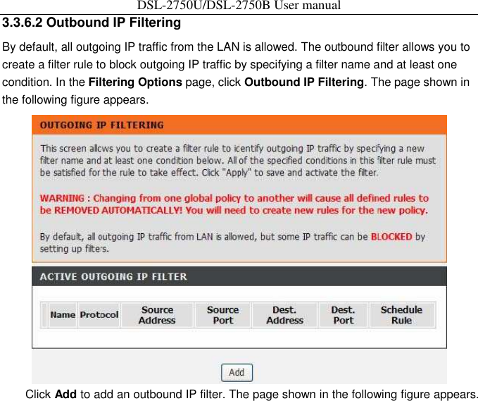 DSL-2750U/DSL-2750B User manual 3.3.6.2 Outbound IP Filtering   By default, all outgoing IP traffic from the LAN is allowed. The outbound filter allows you to create a filter rule to block outgoing IP traffic by specifying a filter name and at least one condition. In the Filtering Options page, click Outbound IP Filtering. The page shown in the following figure appears.    Click Add to add an outbound IP filter. The page shown in the following figure appears. 
