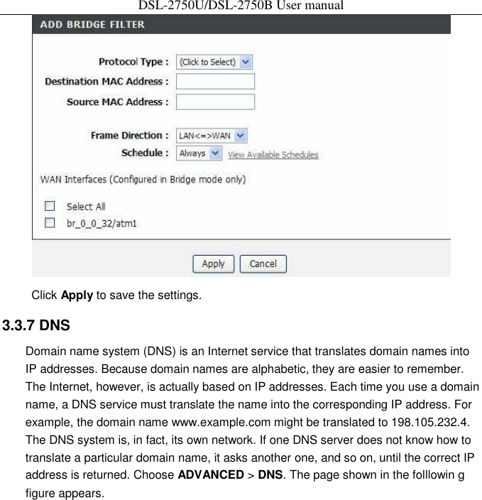 DSL-2750U/DSL-2750B User manual  Click Apply to save the settings.   3.3.7 DNS   Domain name system (DNS) is an Internet service that translates domain names into IP addresses. Because domain names are alphabetic, they are easier to remember. The Internet, however, is actually based on IP addresses. Each time you use a domain name, a DNS service must translate the name into the corresponding IP address. For example, the domain name www.example.com might be translated to 198.105.232.4. The DNS system is, in fact, its own network. If one DNS server does not know how to translate a particular domain name, it asks another one, and so on, until the correct IP address is returned. Choose ADVANCED &gt; DNS. The page shown in the folllowin g figure appears.