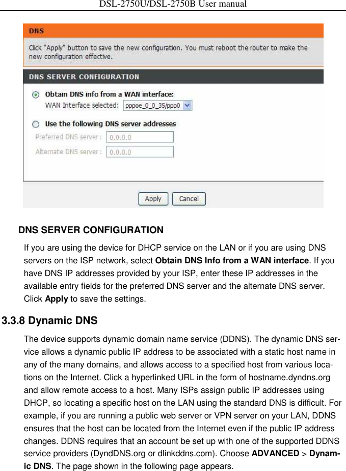 DSL-2750U/DSL-2750B User manual     DNS SERVER CONFIGURATION   If you are using the device for DHCP service on the LAN or if you are using DNS servers on the ISP network, select Obtain DNS Info from a WAN interface. If you have DNS IP addresses provided by your ISP, enter these IP addresses in the available entry fields for the preferred DNS server and the alternate DNS server. Click Apply to save the settings.   3.3.8 Dynamic DNS   The device supports dynamic domain name service (DDNS). The dynamic DNS ser-vice allows a dynamic public IP address to be associated with a static host name in any of the many domains, and allows access to a specified host from various loca-tions on the Internet. Click a hyperlinked URL in the form of hostname.dyndns.org and allow remote access to a host. Many ISPs assign public IP addresses using DHCP, so locating a specific host on the LAN using the standard DNS is difficult. For example, if you are running a public web server or VPN server on your LAN, DDNS ensures that the host can be located from the Internet even if the public IP address changes. DDNS requires that an account be set up with one of the supported DDNS service providers (DyndDNS.org or dlinkddns.com). Choose ADVANCED &gt; Dynam-ic DNS. The page shown in the following page appears. 